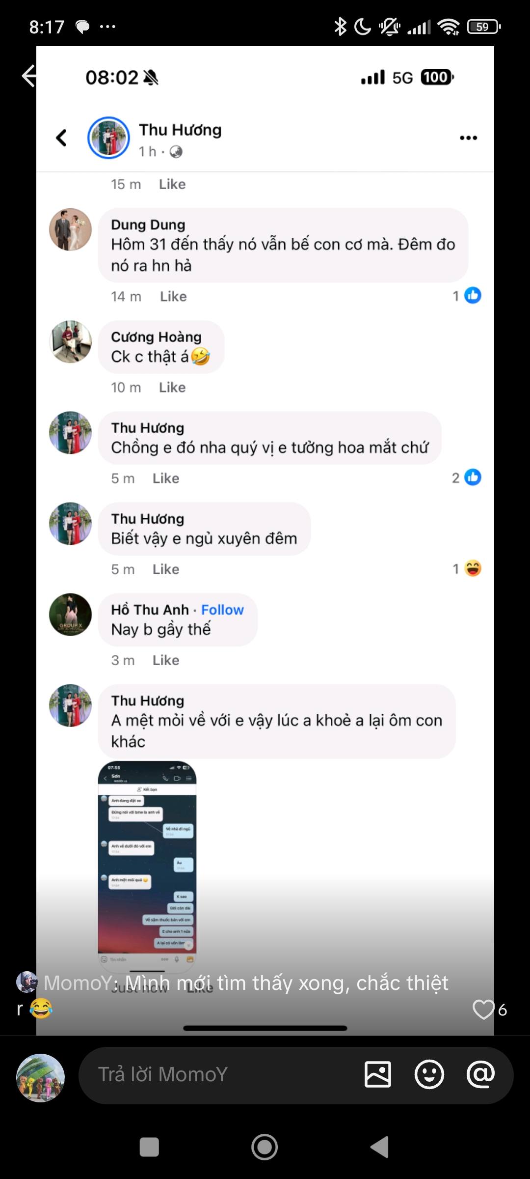 Có thể là hình ảnh về văn bản cho biết '8:17 08:02 59 < 5G 100 Thu Hương 1h 15p Like … Dung Dung hôm nay đến thấy nó vẫn dư mà. Đêm đo nó rahı hn hả Like Cương Hoàng Ck thật 10m Like Hương Chống 5m Like nha quý vị trí hoa mắt chứ Hương Biết vậy ngù en đêm 5m Like Hồ Thu Anh Follow Nay b gấy thế 3m Like Thu Hương Mệt mỏi về khác sống khỏe lại ôm con R LIN MomoY MomoY: Mình mình mới tìm thấy xong, chắc thiệt hạiMomoY MomoY'